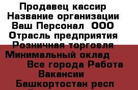 Продавец-кассир › Название организации ­ Ваш Персонал, ООО › Отрасль предприятия ­ Розничная торговля › Минимальный оклад ­ 15 000 - Все города Работа » Вакансии   . Башкортостан респ.,Баймакский р-н